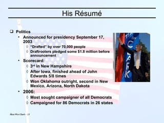 His Résumé Politics Announced for presidency September 17, 2003 “ Drafted” by over 70,000 people Draftrooters pledged some $1.8 million before announcement Scorecard: 3 rd  in New Hampshire After Iowa, finished ahead of John Edwards 5/8 times Won Oklahoma outright, second in New Mexico, Arizona, North Dakota 2006: Most sought campaigner of all Democrats Campaigned for 86 Democrats in 26 states 