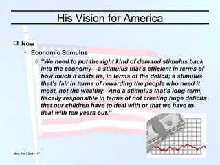 His Vision for America Now Economic Stimulus “ We need to put the right kind of demand stimulus back into the economy—a stimulus that’s efficient in terms of how much it costs us, in terms of the deficit; a stimulus that’s fair in terms of rewarding the people who need it most, not the wealthy.  And a stimulus that’s long-term, fiscally responsible in terms of not creating huge deficits that our children have to deal with or that we have to deal with ten years out.” 