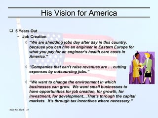 His Vision for America 5 Years Out Job Creation “ We are shedding jobs day after day in this country, because you can hire an engineer in Eastern Europe for what you pay for an engineer’s health care costs in America.” “ Companies that can’t raise revenues are … cutting expenses by outsourcing jobs.” “ We want to change the environment in which businesses can grow.  We want small businesses to have opportunities for job creation, for growth, for investment, for development…That’s through the capital markets.  It’s through tax incentives where necessary.” 