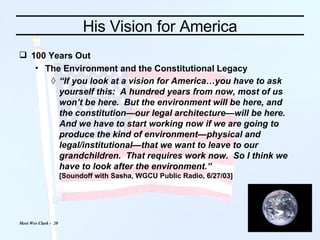 His Vision for America 100 Years Out The Environment and the Constitutional Legacy “ If you look at a vision for America…you have to ask yourself this:  A hundred years from now, most of us won’t be here.  But the environment will be here, and the constitution—our legal architecture—will be here.  And we have to start working now if we are going to produce the kind of environment—physical and legal/institutional—that we want to leave to our grandchildren.  That requires work now.  So I think we have to look after the environment.” [Soundoff with Sasha, WGCU Public Radio, 6/27/03] 