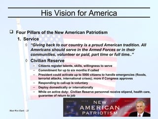 His Vision for America Four Pillars of the New American Patriotism   Service  “ Giving back to our country is a proud American tradition. All Americans should serve in the Armed Forces or in their communities, volunteer or paid, part time or full time..” Civilian Reserve  Citizens register talents, skills, willingness to serve Commitment for up to six months if called President could activate up to 5000 citizens to handle emergencies (floods, terrorist attacks, international crises); more if Congress approves Responding to call-up is voluntary Deploy domestically or internationally While on active duty:  Civilian Reserve personnel receive stipend, health care, guarantee of return to job 