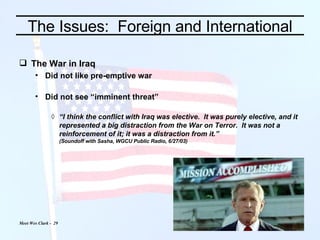 The Issues:  Foreign and International The War in Iraq Did not like pre-emptive war Did not see “imminent threat” “ I think the conflict with Iraq was elective.  It was purely elective, and it represented a big distraction from the War on Terror.  It was not a reinforcement of it; it was a distraction from it.” (Soundoff with Sasha, WGCU Public Radio, 6/27/03) 