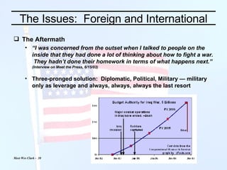 The Issues:  Foreign and International The Aftermath “ I was concerned from the outset when I talked to people on the inside that they had done a lot of thinking about how to fight a war.  They hadn’t done their homework in terms of what happens next.” (Interview on Meet the Press, 6/15/03) Three-pronged solution:  Diplomatic, Political, Military — military only as leverage and always, always, always the last resort 
