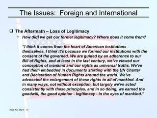 The Issues:  Foreign and International The Aftermath – Loss of Legitimacy How did] we get our former legitimacy? Where does it come from? “I think it comes from the heart of American institutions themselves. I think it's because we formed our institutions with the consent of the governed. We are guided by an adherence to our Bill of Rights, and at least in the last century, we've viewed our conception of mankind and our rights as universal truths. We've had them embedded in documents starting with the UN Charter and Declaration of Human Rights around the world. We've advocated the enlargement of these rights to all of mankind. And in many ways, not without exception, but largely we've acted consistently with these principles, and in so doing, we earned the goodwill, the good opinion - legitimacy - in the eyes of mankind.” 