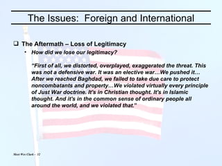 The Issues:  Foreign and International The Aftermath – Loss of Legitimacy How did we lose our legitimacy? “First of all, we distorted, overplayed, exaggerated the threat. This was not a defensive war. It was an elective war…We pushed it…After we reached Baghdad, we failed to take due care to protect noncombatants and property…We violated virtually every principle of Just War doctrine. It's in Christian thought. It's in Islamic thought. And it's in the common sense of ordinary people all around the world, and we violated that. ” 