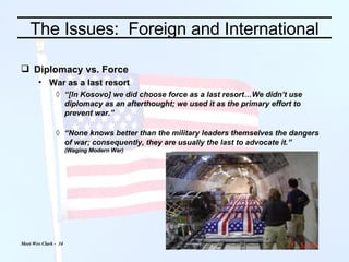 The Issues:  Foreign and International Diplomacy vs. Force War as a last resort “ [In Kosovo] we did choose force as a last resort…We didn’t use diplomacy as an afterthought; we used it as the primary effort to prevent war.” “ None knows better than the military leaders themselves the dangers of war; consequently, they are usually the last to advocate it.” (Waging Modern War) 
