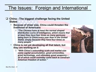 China - The biggest challenge facing the United States Because of sheer size, China could threaten the livelihood of Americans “ The Chinese have at least the normal shaped distribution curve of intelligence, which means that at least they have four times as many geniuses being born in China every year than in the United States simply because they have four times as many people.” China is not yet developing all that talent, but they are working on it “ With China’s astounding scale and market size come capital accumulation, great universities,  great technology, and ultimately great weaponry – all of which could someday come back to constrain American freedom of action.” The Issues:  Foreign and International 