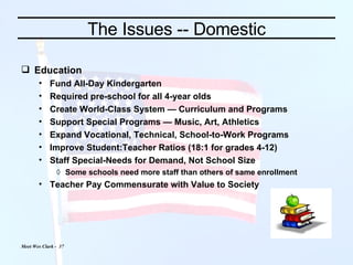 The Issues -- Domestic Education Fund All-Day Kindergarten Required pre-school for all 4-year olds Create World-Class System — Curriculum and Programs Support Special Programs — Music, Art, Athletics Expand Vocational, Technical, School-to-Work Programs Improve Student:Teacher Ratios (18:1 for grades 4-12) Staff Special-Needs for Demand, Not School Size Some schools need more staff than others of same enrollment Teacher Pay Commensurate with Value to Society 
