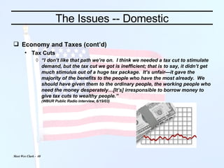 The Issues -- Domestic Economy and Taxes (cont’d) Tax Cuts “ I don’t like that path we’re on.  I think we needed a tax cut to stimulate demand, but the tax cut we got is inefficient; that is to say, it didn’t get much stimulus out of a huge tax package.  It’s unfair—it gave the majority of the benefits to the people who have the most already.  We should have given them to the ordinary people, the working people who need the money desperately…[It’s] irresponsible to borrow money to give tax cuts to wealthy people.” (WBUR Public Radio interview, 6/19/03) 