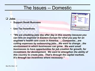 The Issues -- Domestic Jobs Support Small Business Use Tax Incentives “ We are shedding jobs day after day in this country because you can hire an engineer in Eastern Europe for what you pay for an engineer’s health care costs in America.  …Companies…are cutting expenses by outsourcing jobs…We want to change…the environment in which businesses can grow.  We want small businesses to have opportunities for job creation for growth, for investment, for development.  We want to strengthen the ability of this country to create jobs.  That’s through the capital markets.  It’s through tax incentives where necessary.”   