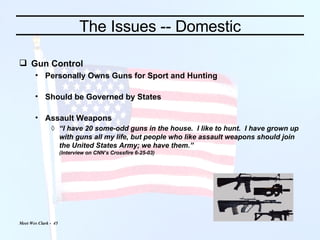 The Issues -- Domestic Gun Control Personally Owns Guns for Sport and Hunting Should be Governed by States Assault Weapons “ I have 20 some-odd guns in the house.  I like to hunt.  I have grown up with guns all my life, but people who like assault weapons should join the United States Army; we have them.” (Interview on CNN’s Crossfire 6-25-03) 