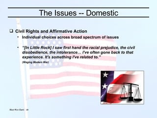 The Issues -- Domestic Civil Rights and Affirmative Action Individual choices across broad spectrum of issues “ [In Little Rock] I saw first hand the racial prejudice, the civil disobedience, the intolerance… I've often gone back to that experience. It's something I've related to.” (Waging Modern War)   