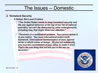 The Issues -- Domestic Homeland Security A Global, Not Local Problem “ The United States needs to keep homeland security and the war against terrorism at the top of our list of national priorities; we can’t be distracted by other entanglements, including Iraq, that might divert our attention.”  “ Terrorism is a multilateral problem.  You cannot defeat it in one nation.  You need international police work, teamwork, international harmonization of laws against terror--a whole series of things.  [If] you act unilaterally, you lose the commitment of your allies to make it work.  That’s the one thing that will kill you in   the war on terrorism .”   