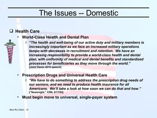 The Issues -- Domestic Health Care World-Class Health and Dental Plan “ The health and well-being of our active duty and military members is increasingly important as we face an increased military operations tempo with decreases in recruitment and retention.  We have an increasing responsibility to provide a world-class health and dental plan, with uniformity of medical and dental benefits and standardized processes for beneficiaries as they move through the world.” [Joint Vision 2010 speech] Prescription Drugs and Universal Health Care “ We have to do something to address the prescription drug needs of our seniors; and we need to produce health insurance for all Americans.  We’ll take a look at how soon we can do that and how.” [“Newsnight,” CNN, 9/17/03] Must begin move to universal, single-payer system 