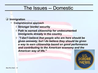 The Issues -- Domestic  Immigration Comprehensive approach Stronger border security Path to earned citizenship for undocumented immigrants already in the country “ I don't believe that people who are here should be given amnesty, but I do believe they should be given a way to earn citizenship based on good performance and contributing to the American economy and the American way of life.” 