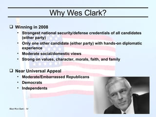 Why Wes Clark? Winning in 2008  Strongest national security/defense credentials of all candidates (either party) Only one other candidate (either party) with hands-on diplomatic experience Moderate social/domestic views Strong on values, character, morals, faith, and family Near Universal Appeal Moderate/Embarrassed Republicans Democrats Independents 