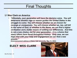 Final Thoughts Wes Clark on America " Ultimately, your generation will have the decisive voice.  You will determine whether rage or reason guides the United States in the struggle to come. You will choose whether we are known for revenge or compassion. You will choose whether we, too, will kill in the name of God, or whether in His Name, we can find a higher civilization and a better means of settling our differences.  And this is not a new choice, not for your generation - it is a choice that many others have faced throughout history.  Only now, we can hope that with your help and engagement we can find a new answer.“   [ Commencement address at Seton Hall University, May 13, 2002 ] ELECT WES CLARK 