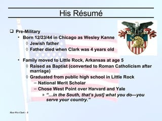 His Résumé Pre-Military Born 12/23/44 in Chicago as Wesley Kanne Jewish father Father died when Clark was 4 years old Family moved to Little Rock, Arkansas at age 5 Raised as Baptist (converted to Roman Catholicism after marriage) Graduated from public high school in Little Rock National Merit Scholar Chose West Point over Harvard and Yale “… in the South, that’s just] what you do—you serve your country.” 