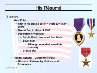 His Résumé Military West Point First in his class 3 out of 4 years (2 nd  in 2 nd  year) Overall first in class of 1966 Decorated in Viet Nam Purple Heart:  wounded four times Silver Star Although wounded, saved his company Bronze Star Rhodes Scholar—Oxford University Master’s:  Philosophy, Politics, and Economics 