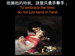能擁抱的時候，請别只是手牽手，
   To embrace the time,
  do not just hand in hand
 