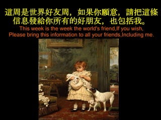 這周是世界好友周，如果你願意，請把這條
 信息發給你所有的好朊友，也包括我。
    This week is the week the world's friend,If you wish,
Please bring this information to all your friends,Including me.
 