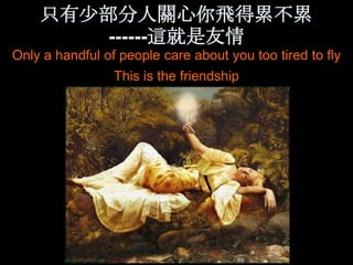 只有少部分人關心你飛得累不累
        ------這就是友情
Only a handful of people care about you too tired to fly
                 This is the friendship
 