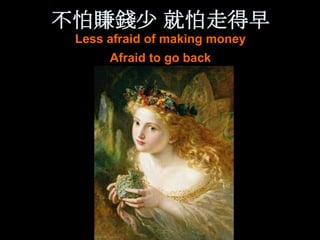 不怕賺錢少 就怕走得早
 Less afraid of making money
      Afraid to go back
 