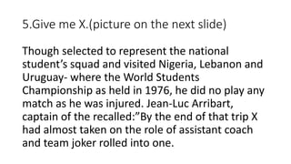5.Give me X.(picture on the next slide)
Though selected to represent the national
student’s squad and visited Nigeria, Lebanon and
Uruguay- where the World Students
Championship as held in 1976, he did no play any
match as he was injured. Jean-Luc Arribart,
captain of the recalled:”By the end of that trip X
had almost taken on the role of assistant coach
and team joker rolled into one.
 