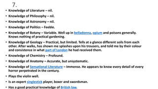 7.
• Knowledge of Literature – nil.
• Knowledge of Philosophy – nil.
• Knowledge of Astronomy – nil.
• Knowledge of Politics – Feeble.
• Knowledge of Botany – Variable. Well up in belladonna, opium and poisons generally.
Knows nothing of practical gardening.
• Knowledge of Geology – Practical, but limited. Tells at a glance different soils from each
other. After walks, has shown me splashes upon his trousers, and told me by their colour
and consistence in what part of London he had received them.
• Knowledge of Chemistry – Profound.
• Knowledge of Anatomy – Accurate, but unsystematic.
• Knowledge of Sensational Literature – Immense. He appears to know every detail of every
horror perpetrated in the century.
• Plays the violin well.
• Is an expert singlestick player, boxer and swordsman.
• Has a good practical knowledge of British law.
 