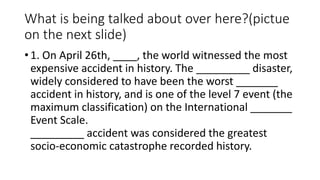 What is being talked about over here?(pictue
on the next slide)
• 1. On April 26th, ____, the world witnessed the most
expensive accident in history. The _________ disaster,
widely considered to have been the worst _______
accident in history, and is one of the level 7 event (the
maximum classification) on the International _______
Event Scale.
_________ accident was considered the greatest
socio-economic catastrophe recorded history.
 