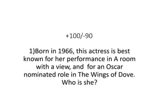 +100/-90
1)Born in 1966, this actress is best
known for her performance in A room
with a view, and for an Oscar
nominated role in The Wings of Dove.
Who is she?
 