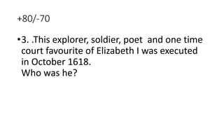 +80/-70
•3. .This explorer, soldier, poet and one time
court favourite of Elizabeth I was executed
in October 1618.
Who was he?
 