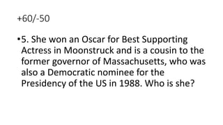 +60/-50
•5. She won an Oscar for Best Supporting
Actress in Moonstruck and is a cousin to the
former governor of Massachusetts, who was
also a Democratic nominee for the
Presidency of the US in 1988. Who is she?
 