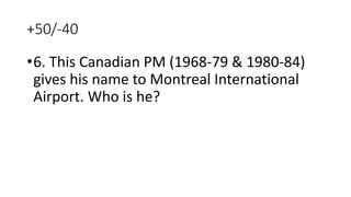 +50/-40
•6. This Canadian PM (1968-79 & 1980-84)
gives his name to Montreal International
Airport. Who is he?
 