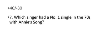 +40/-30
•7. Which singer had a No. 1 single in the 70s
with Annie’s Song?
 