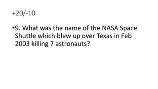 +20/-10
•9. What was the name of the NASA Space
Shuttle which blew up over Texas in Feb
2003 killing 7 astronauts?
 