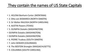 They contain the names of US State Capitals
• 1. HELENA Bonham-Carter. (MONTANA)
• 2. Otto von BISMARCK (NORTH DAKOTA)
• 3. Sir Walter RALEIGH (NORTH CAROLINA)
• 4. AUSTIN Powers (TEXAS)
• 5. OLYMPIA Dukakis (WASHINGTON)
• OLYMPIA Dukakis (WASHINGTON)
• OLYMPIA Dukakis (WASHINGTON)
• 6. PIERRE Trudeau (SOUTH DAKOTA)
• 7. John DENVER (COLORADO)
• 8. The BOSTON Strangler (MASSACHUSETTS)
• 9. COLUMBIA (SOUTH CAROLINA)
 