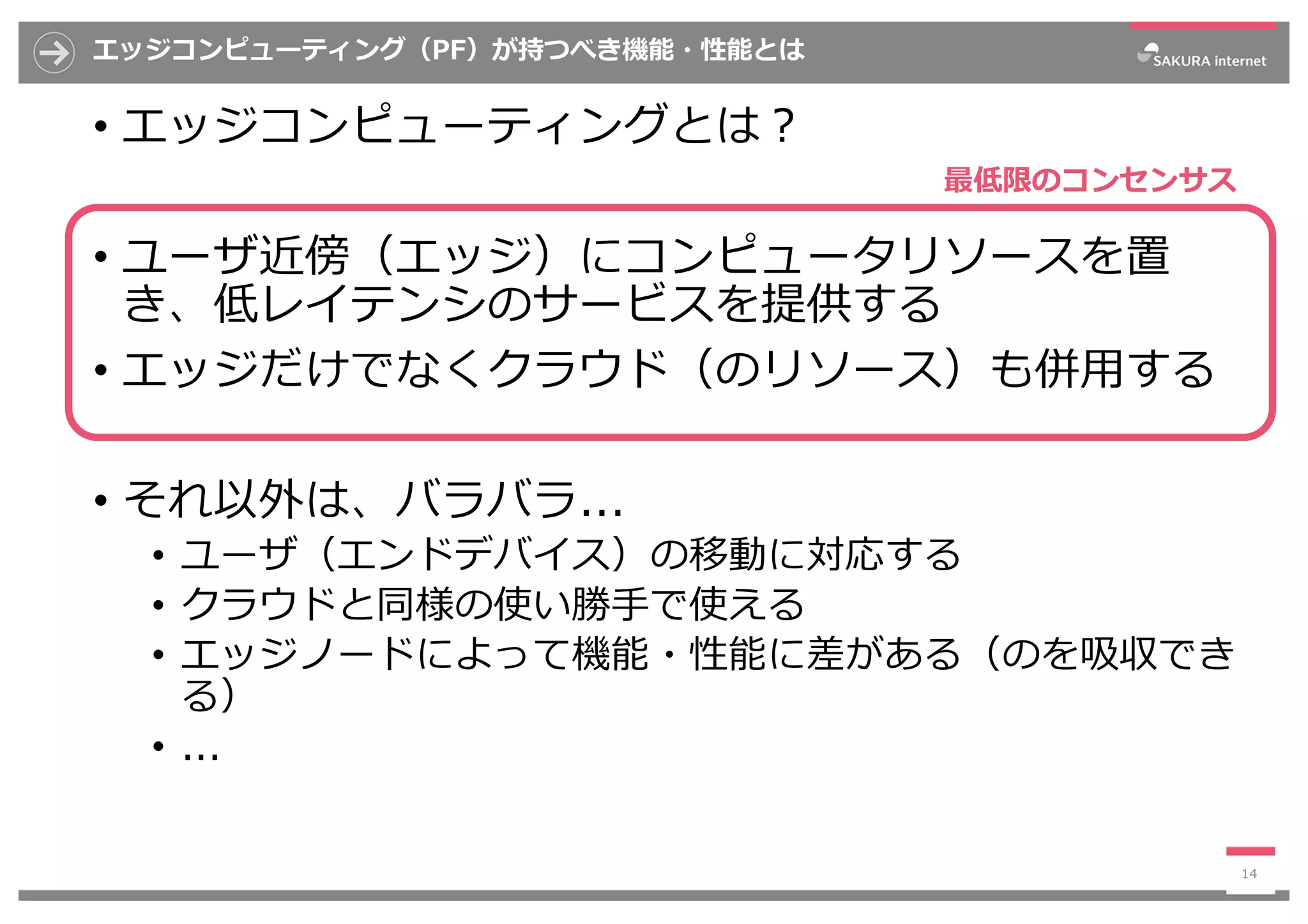 エッジコンピューティング（PF）が持つべき機能・性能とは
• エッジコンピューティングとは︖
• ユーザ近傍（エッジ）にコンピュータリソースを置
き、低レイテンシのサービスを提供する
• エッジだけでなくクラウド（のリソース）も併⽤する
• それ以外は、バラバラ...
• ユーザ（エンドデバイス）の移動に対応する
• クラウドと同様の使い勝⼿で使える
• エッジノードによって機能・性能に差がある（のを吸収でき
る）
• ...
14
最低限のコンセンサス
 