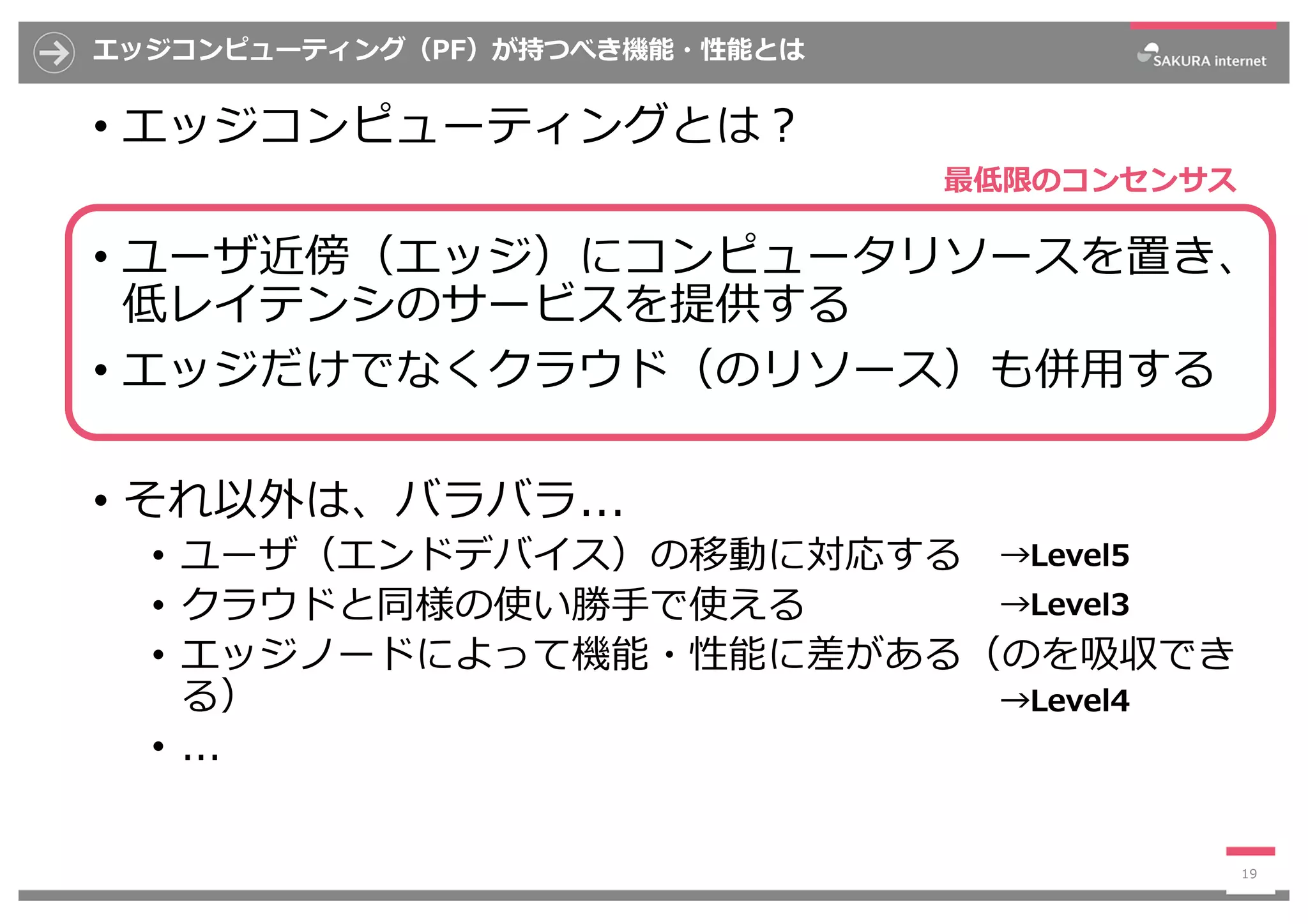 エッジコンピューティング（PF）が持つべき機能・性能とは
• エッジコンピューティングとは︖
• ユーザ近傍（エッジ）にコンピュータリソースを置き、
低レイテンシのサービスを提供する
• エッジだけでなくクラウド（のリソース）も併⽤する
• それ以外は、バラバラ...
• ユーザ（エンドデバイス）の移動に対応する
• クラウドと同様の使い勝⼿で使える
• エッジノードによって機能・性能に差がある（のを吸収でき
る）
• ...
19
最低限のコンセンサス
→Level5
→Level3
→Level4
 