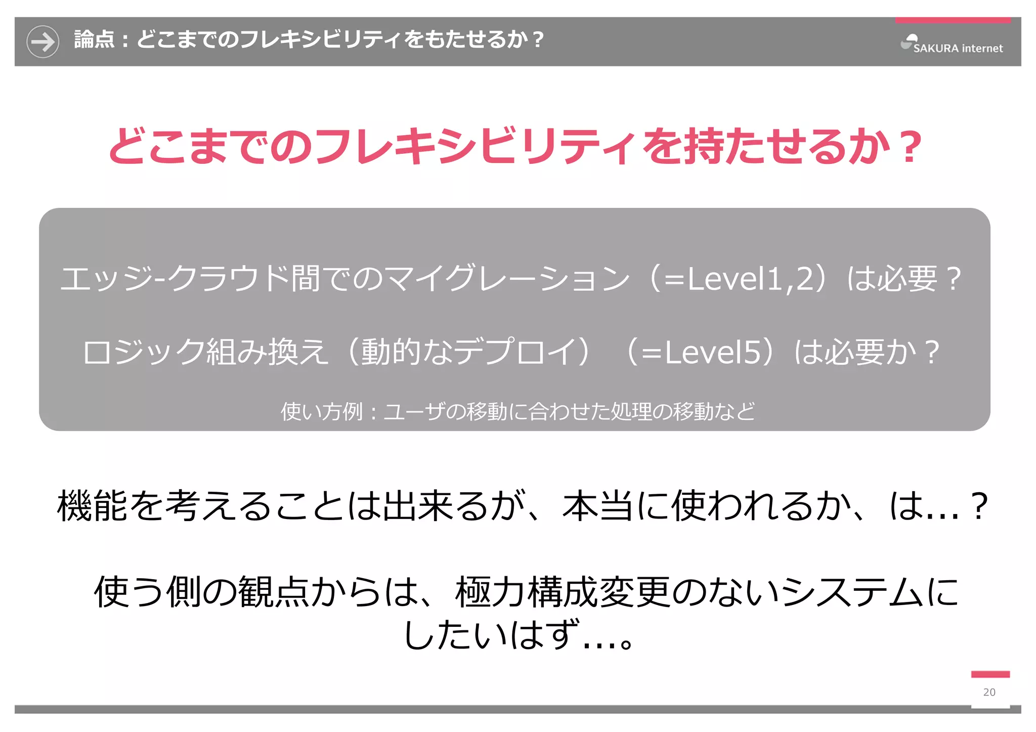 論点︓どこまでのフレキシビリティをもたせるか︖
どこまでのフレキシビリティを持たせるか︖
20
エッジ-クラウド間でのマイグレーション（=Level1,2）は必要︖
ロジック組み換え（動的なデプロイ）（=Level5）は必要か︖
機能を考えることは出来るが、本当に使われるか、は...︖
使う側の観点からは、極⼒構成変更のないシステムに
したいはず...。
使い⽅例︓ユーザの移動に合わせた処理の移動など
 