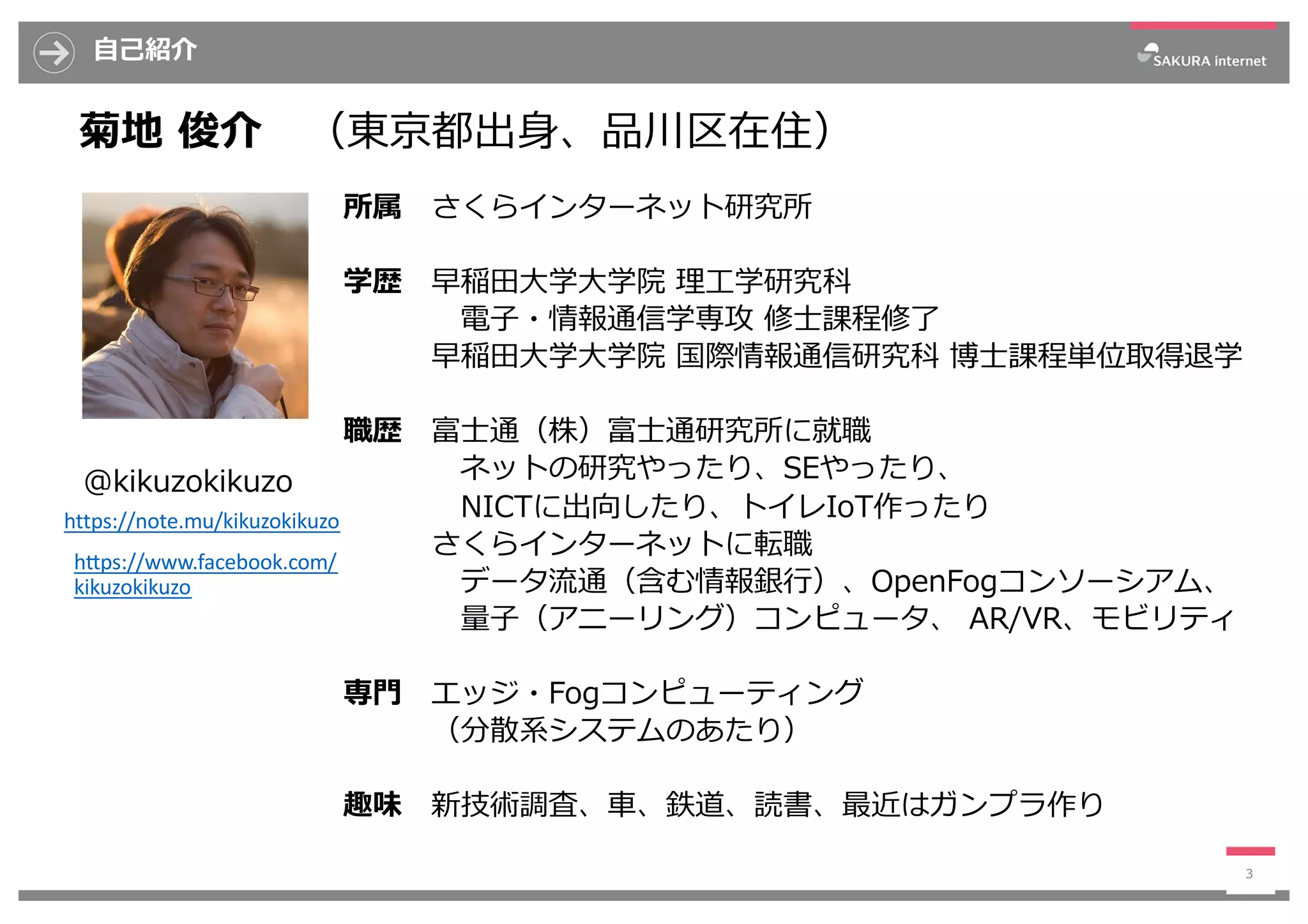 ⾃⼰紹介
3
菊地 俊介 （東京都出⾝、品川区在住）
所属 さくらインターネット研究所
学歴 早稲⽥⼤学⼤学院 理⼯学研究科
電⼦・情報通信学専攻 修⼠課程修了
早稲⽥⼤学⼤学院 国際情報通信研究科 博⼠課程単位取得退学
職歴 富⼠通（株）富⼠通研究所に就職
ネットの研究やったり、SEやったり、
NICTに出向したり、トイレIoT作ったり
さくらインターネットに転職
データ流通（含む情報銀⾏）、OpenFogコンソーシアム、
量⼦（アニーリング）コンピュータ、 AR/VR、モビリティ
専⾨ エッジ・Fogコンピューティング
（分散系システムのあたり）
趣味 新技術調査、⾞、鉄道、読書、最近はガンプラ作り
@kikuzokikuzo
https://note.mu/kikuzokikuzo
hDps://www.facebook.com/
kikuzokikuzo
 