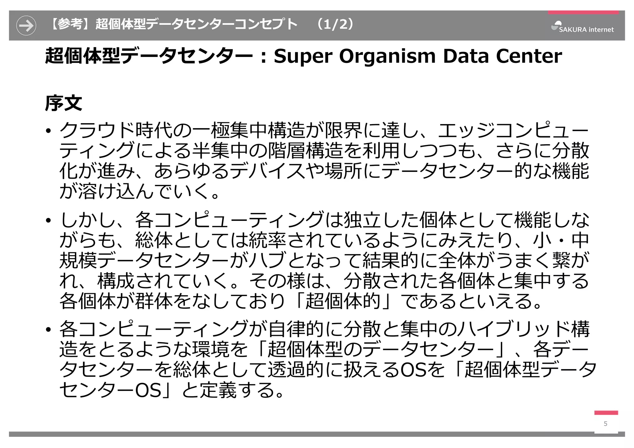 【参考】超個体型データセンターコンセプト （1/2）
超個体型データセンター : Super Organism Data Center
序⽂
• クラウド時代の⼀極集中構造が限界に達し、エッジコンピュー
ティングによる半集中の階層構造を利⽤しつつも、さらに分散
化が進み、あらゆるデバイスや場所にデータセンター的な機能
が溶け込んでいく。
• しかし、各コンピューティングは独⽴した個体として機能しな
がらも、総体としては統率されているようにみえたり、⼩・中
規模データセンターがハブとなって結果的に全体がうまく繋が
れ、構成されていく。その様は、分散された各個体と集中する
各個体が群体をなしており「超個体的」であるといえる。
• 各コンピューティングが⾃律的に分散と集中のハイブリッド構
造をとるような環境を「超個体型のデータセンター」、各デー
タセンターを総体として透過的に扱えるOSを「超個体型データ
センターOS」と定義する。
5
 