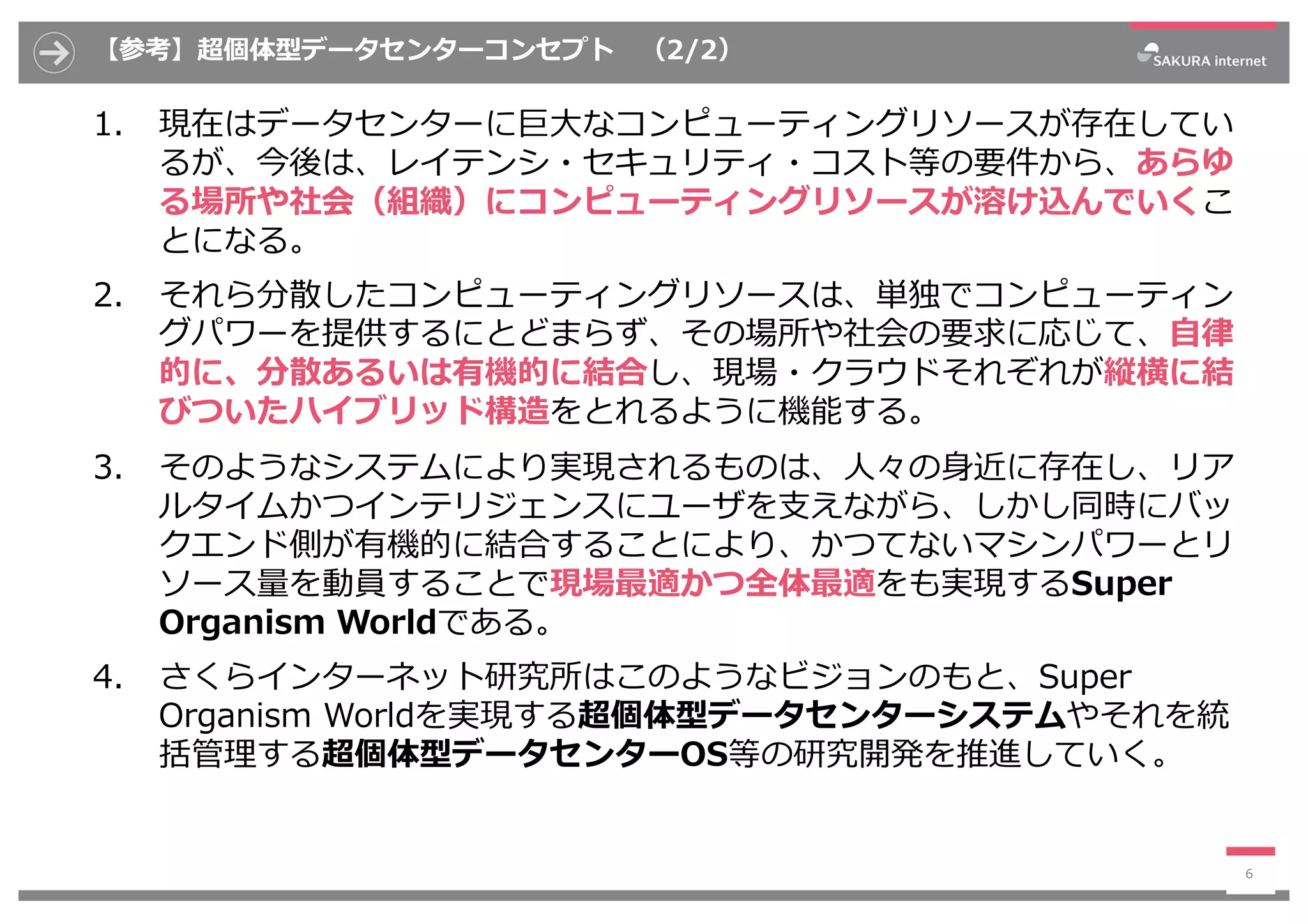 【参考】超個体型データセンターコンセプト （2/2）
1. 現在はデータセンターに巨⼤なコンピューティングリソースが存在してい
るが、今後は、レイテンシ・セキュリティ・コスト等の要件から、あらゆ
る場所や社会（組織）にコンピューティングリソースが溶け込んでいくこ
とになる。
2. それら分散したコンピューティングリソースは、単独でコンピューティン
グパワーを提供するにとどまらず、その場所や社会の要求に応じて、⾃律
的に、分散あるいは有機的に結合し、現場・クラウドそれぞれが縦横に結
びついたハイブリッド構造をとれるように機能する。
3. そのようなシステムにより実現されるものは、⼈々の⾝近に存在し、リア
ルタイムかつインテリジェンスにユーザを⽀えながら、しかし同時にバッ
クエンド側が有機的に結合することにより、かつてないマシンパワーとリ
ソース量を動員することで現場最適かつ全体最適をも実現するSuper
Organism Worldである。
4. さくらインターネット研究所はこのようなビジョンのもと、Super
Organism Worldを実現する超個体型データセンターシステムやそれを統
括管理する超個体型データセンターOS等の研究開発を推進していく。
6
 