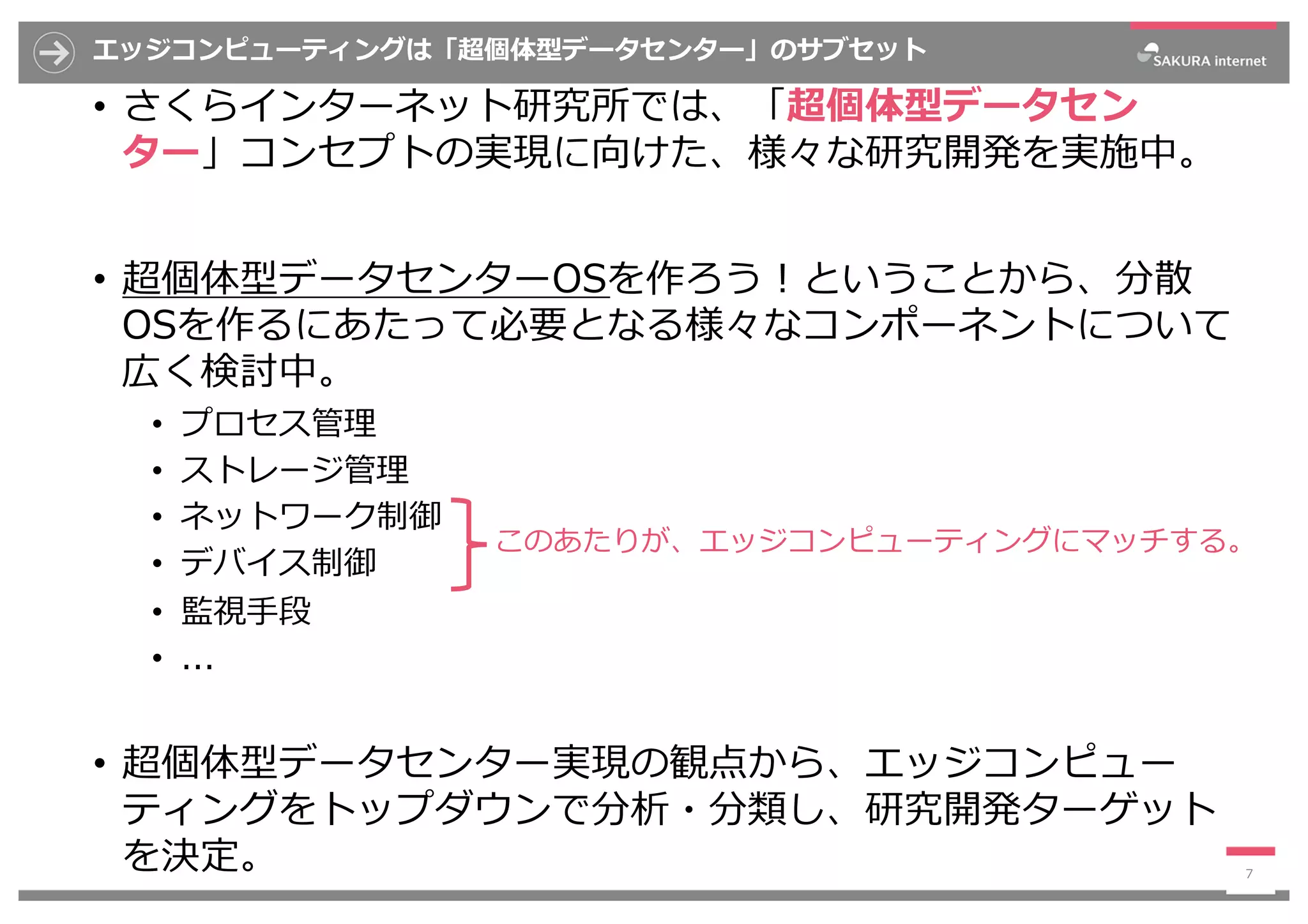エッジコンピューティングは「超個体型データセンター」のサブセット
• さくらインターネット研究所では、「超個体型データセン
ター」コンセプトの実現に向けた、様々な研究開発を実施中。
• 超個体型データセンターOSを作ろう︕ということから、分散
OSを作るにあたって必要となる様々なコンポーネントについて
広く検討中。
• プロセス管理
• ストレージ管理
• ネットワーク制御
• デバイス制御
• 監視⼿段
• ...
• 超個体型データセンター実現の観点から、エッジコンピュー
ティングをトップダウンで分析・分類し、研究開発ターゲット
を決定。 7
このあたりが、エッジコンピューティングにマッチする。
 