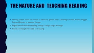 THE NATURE AND TEACHING READING
• Writing system based on sounds or based on spoken form : Devanagri in India,Arabic in Egypt,
Roman Alphabet in western Europe.
• English has inconsistent spelling :though : cough : laugh : through.
• Chinese writing form based on meaning
 