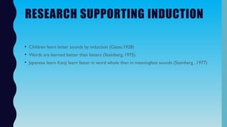 RESEARCH SUPPORTING INDUCTION
• Children learn letter sounds by induction (Gates,1928)
• Words are learned better than letters (Steinberg, 1975)
• Japanese learn Kanji learn faster in word whole than in meaningless sounds (Steinberg , 1977)
 