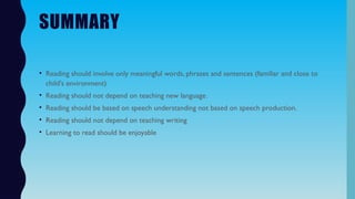 SUMMARY
• Reading should involve only meaningful words, phrases and sentences (familiar and close to
child's environment)
• Reading should not depend on teaching new language.
• Reading should be based on speech understanding not based on speech production.
• Reading should not depend on teaching writing
• Learning to read should be enjoyable
 
