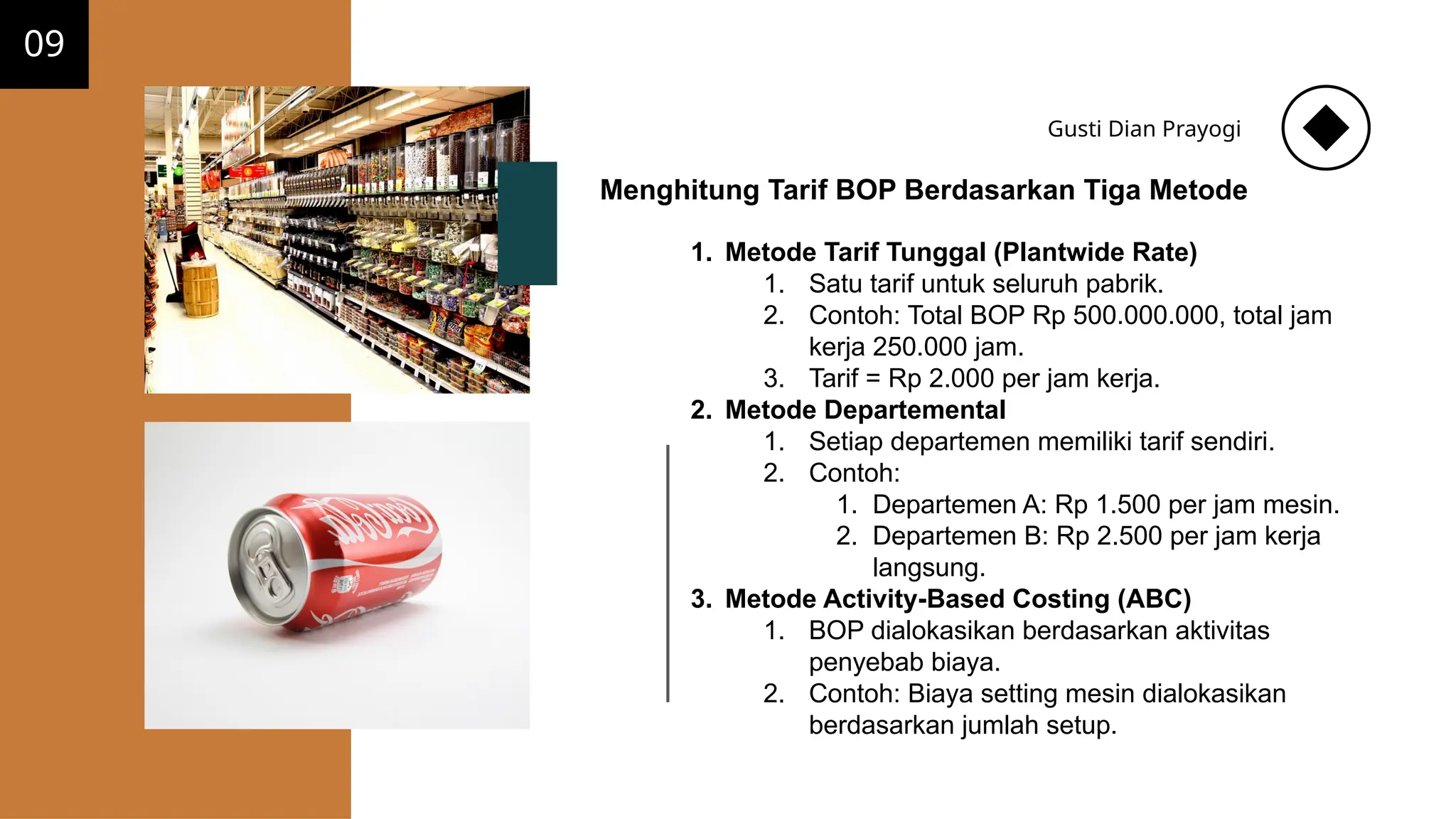 09
Gusti Dian Prayogi
Menghitung Tarif BOP Berdasarkan Tiga Metode
1. Metode Tarif Tunggal (Plantwide Rate)
1. Satu tarif untuk seluruh pabrik.
2. Contoh: Total BOP Rp 500.000.000, total jam
kerja 250.000 jam.
3. Tarif = Rp 2.000 per jam kerja.
2. Metode Departemental
1. Setiap departemen memiliki tarif sendiri.
2. Contoh:
1. Departemen A: Rp 1.500 per jam mesin.
2. Departemen B: Rp 2.500 per jam kerja
langsung.
3. Metode Activity-Based Costing (ABC)
1. BOP dialokasikan berdasarkan aktivitas
penyebab biaya.
2. Contoh: Biaya setting mesin dialokasikan
berdasarkan jumlah setup.
 