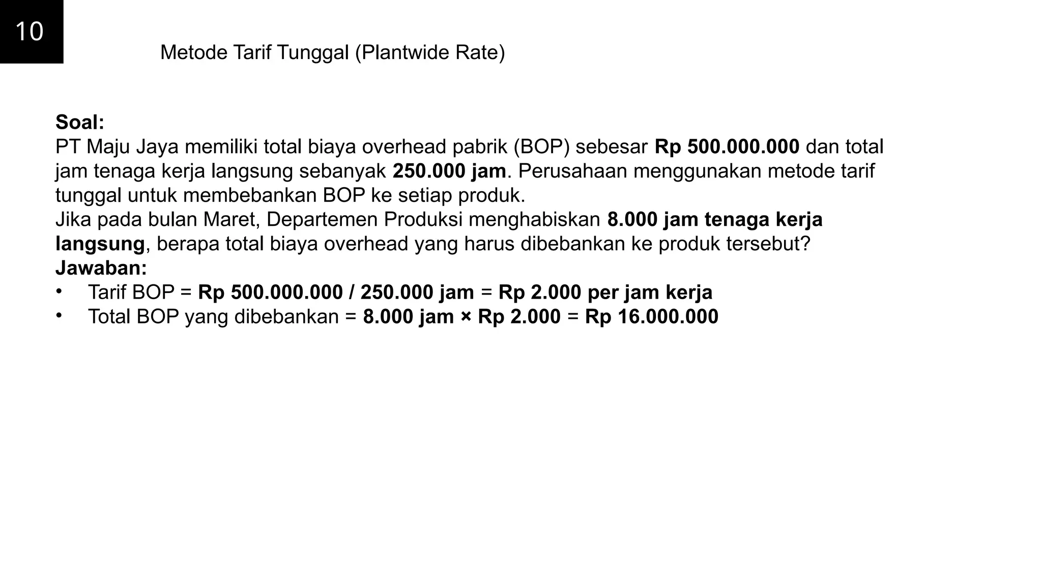 10
Metode Tarif Tunggal (Plantwide Rate)
Soal:
PT Maju Jaya memiliki total biaya overhead pabrik (BOP) sebesar Rp 500.000.000 dan total
jam tenaga kerja langsung sebanyak 250.000 jam. Perusahaan menggunakan metode tarif
tunggal untuk membebankan BOP ke setiap produk.
Jika pada bulan Maret, Departemen Produksi menghabiskan 8.000 jam tenaga kerja
langsung, berapa total biaya overhead yang harus dibebankan ke produk tersebut?
Jawaban:
• Tarif BOP = Rp 500.000.000 / 250.000 jam = Rp 2.000 per jam kerja
• Total BOP yang dibebankan = 8.000 jam × Rp 2.000 = Rp 16.000.000
 