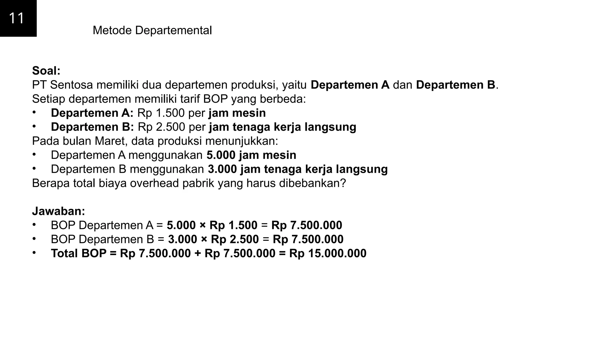 11
Metode Departemental
Soal:
PT Sentosa memiliki dua departemen produksi, yaitu Departemen A dan Departemen B.
Setiap departemen memiliki tarif BOP yang berbeda:
• Departemen A: Rp 1.500 per jam mesin
• Departemen B: Rp 2.500 per jam tenaga kerja langsung
Pada bulan Maret, data produksi menunjukkan:
• Departemen A menggunakan 5.000 jam mesin
• Departemen B menggunakan 3.000 jam tenaga kerja langsung
Berapa total biaya overhead pabrik yang harus dibebankan?
Jawaban:
• BOP Departemen A = 5.000 × Rp 1.500 = Rp 7.500.000
• BOP Departemen B = 3.000 × Rp 2.500 = Rp 7.500.000
• Total BOP = Rp 7.500.000 + Rp 7.500.000 = Rp 15.000.000
 